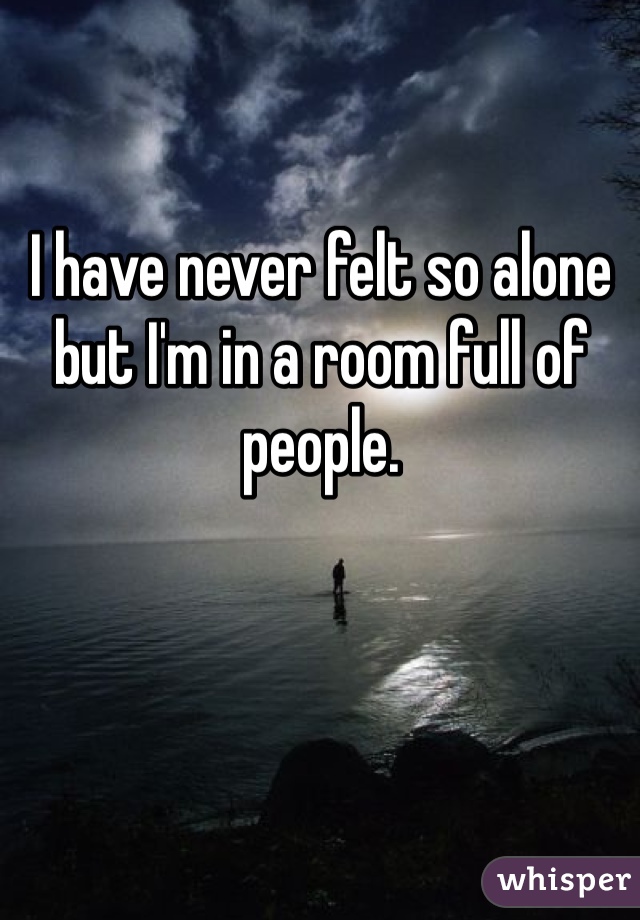 I have never felt so alone but I'm in a room full of people. 