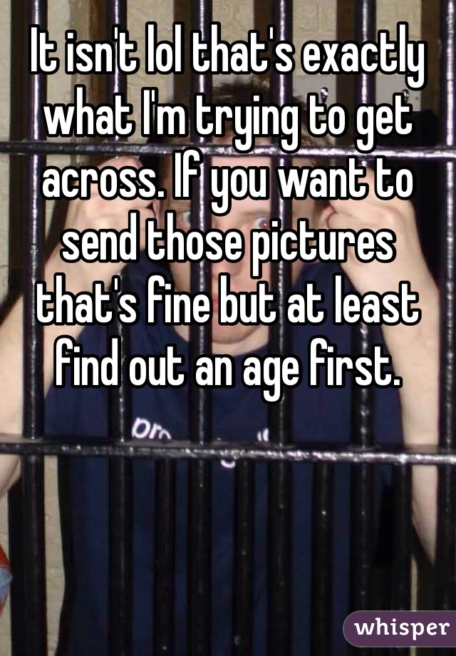 It isn't lol that's exactly what I'm trying to get across. If you want to send those pictures that's fine but at least find out an age first.