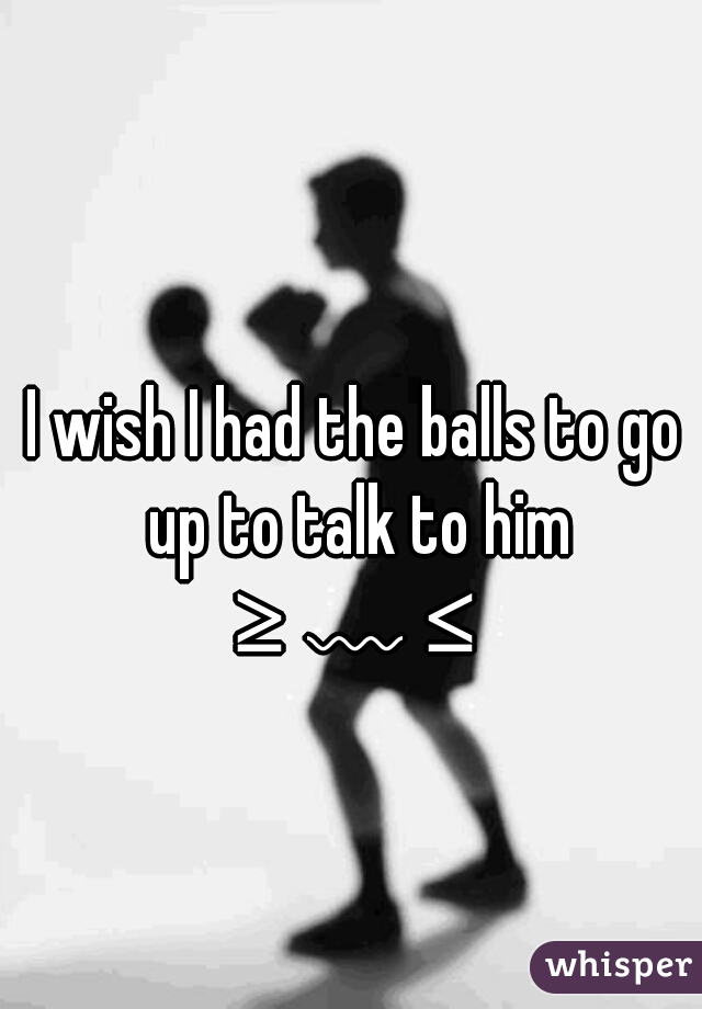 I wish I had the balls to go up to talk to him
 ≥﹏≤ 
