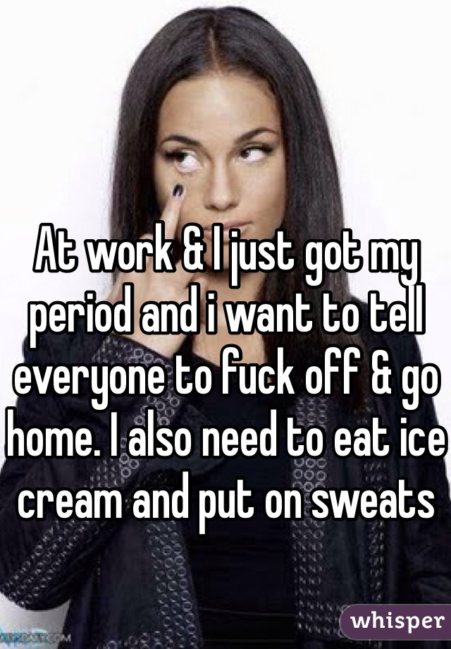 At work & I just got my period and i want to tell everyone to fuck off & go home. I also need to eat ice cream and put on sweats