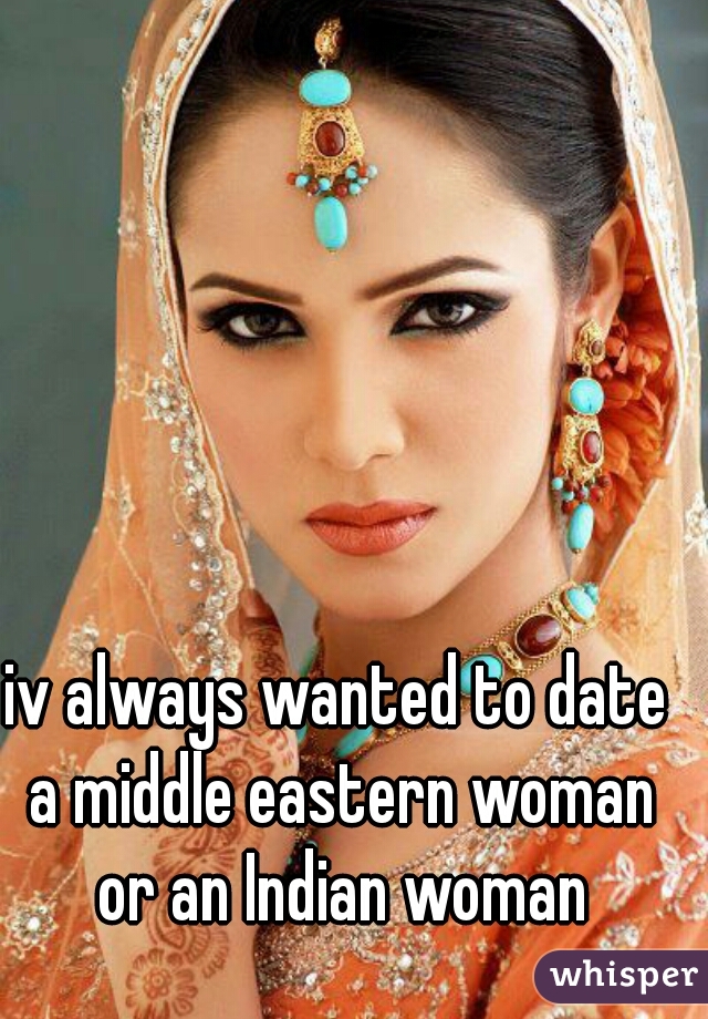 iv always wanted to date a middle eastern woman or an Indian woman