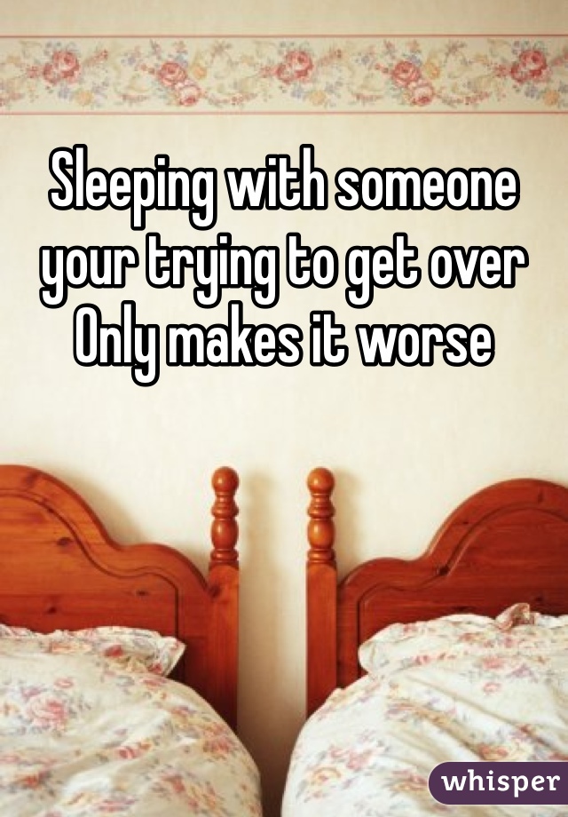 Sleeping with someone your trying to get over Only makes it worse 