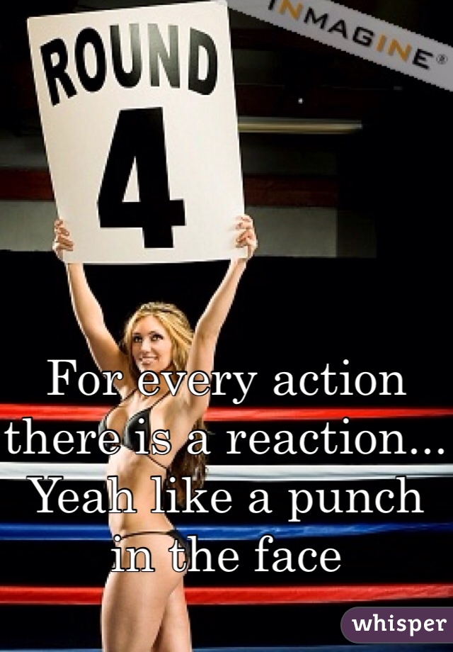 For every action there is a reaction... Yeah like a punch in the face