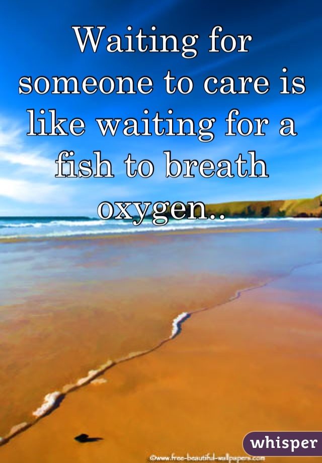 Waiting for someone to care is like waiting for a fish to breath oxygen..