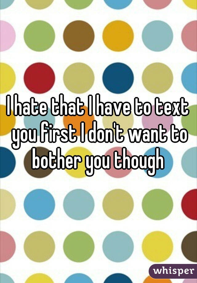 I hate that I have to text you first I don't want to bother you though 