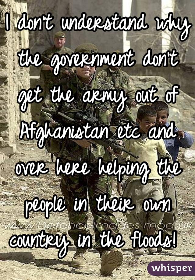 I don't understand why the government don't get the army out of Afghanistan etc and over here helping the people in their own country in the floods! 
