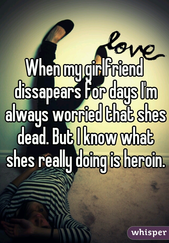When my girlfriend dissapears for days I'm always worried that shes dead. But I know what shes really doing is heroin.