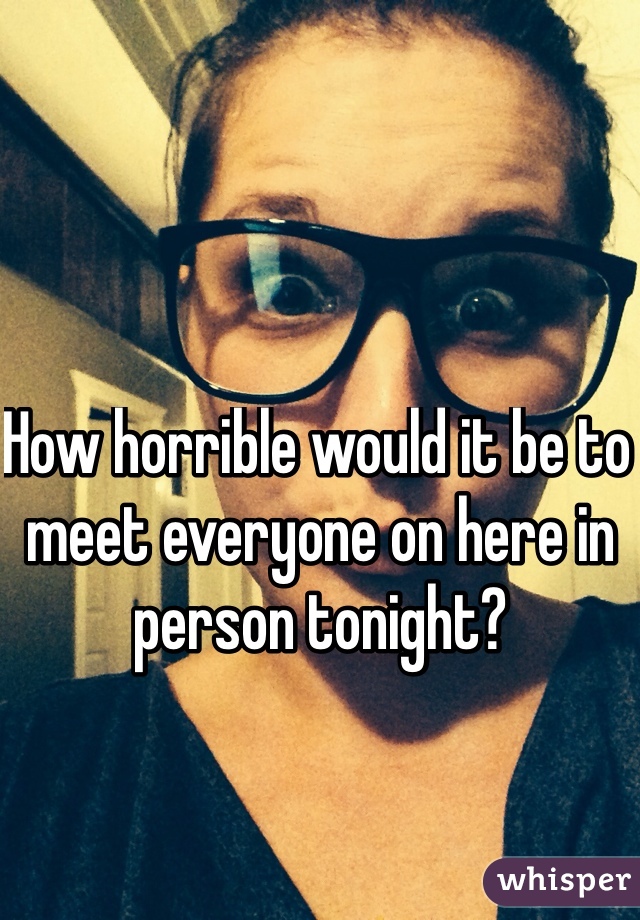 How horrible would it be to meet everyone on here in person tonight?