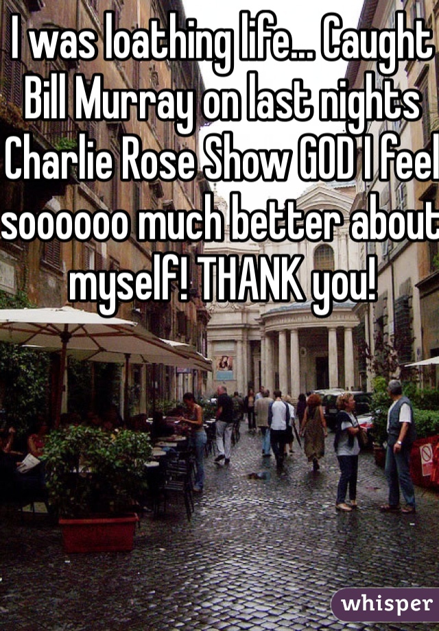 I was loathing life... Caught Bill Murray on last nights Charlie Rose Show GOD I feel soooooo much better about myself! THANK you!
