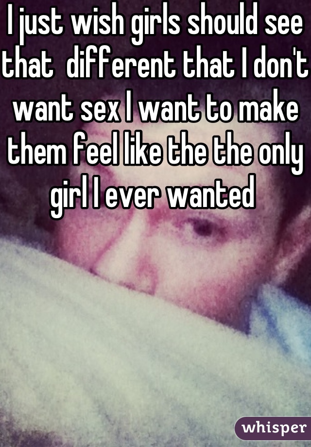 I just wish girls should see that  different that I don't want sex I want to make them feel like the the only girl I ever wanted 