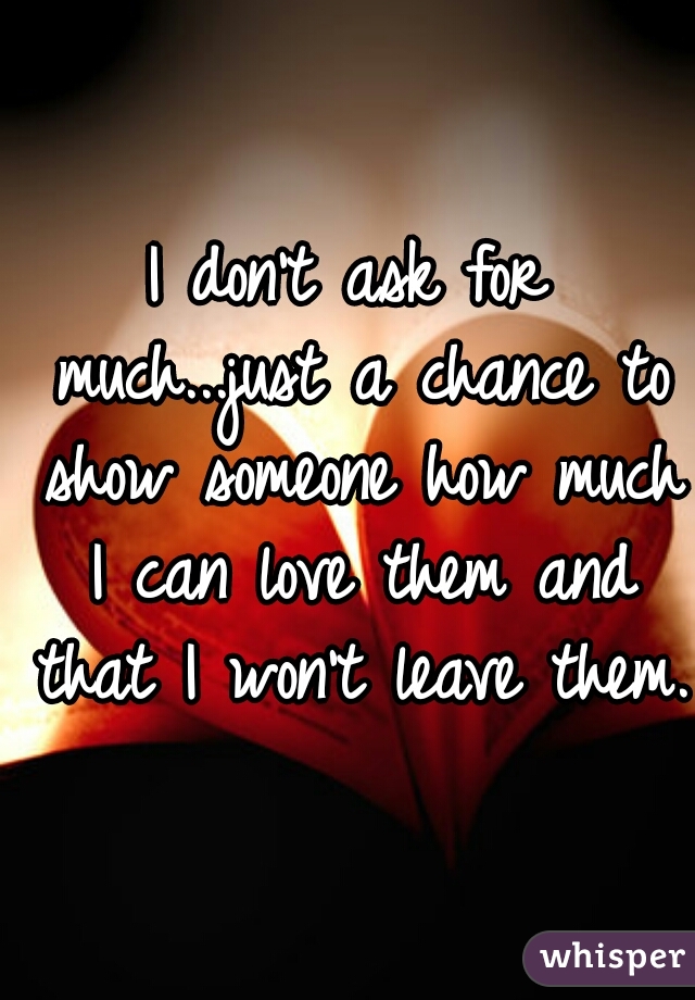 I don't ask for much...just a chance to show someone how much I can love them and that I won't leave them.