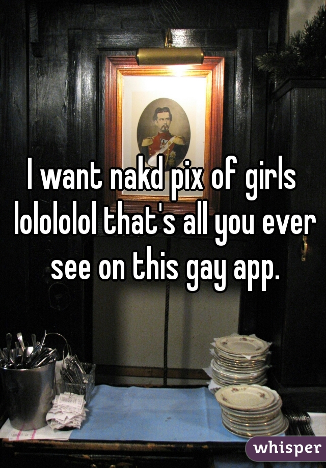 I want nakd pix of girls lolololol that's all you ever see on this gay app.