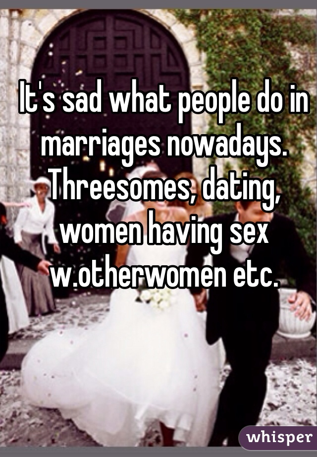 It's sad what people do in marriages nowadays. Threesomes, dating, women having sex w.otherwomen etc. 