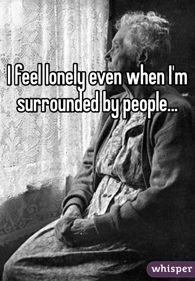 I feel lonely even when I'm surrounded by people...