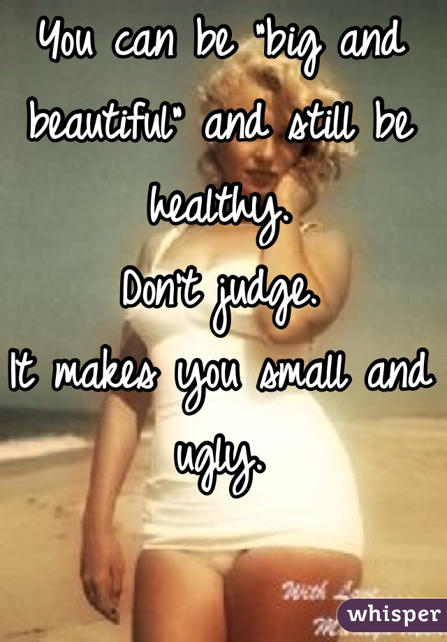 You can be "big and beautiful" and still be healthy. 
Don't judge. 
It makes you small and ugly. 