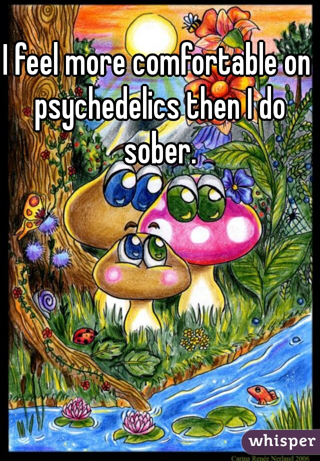 I feel more comfortable on psychedelics then I do sober.