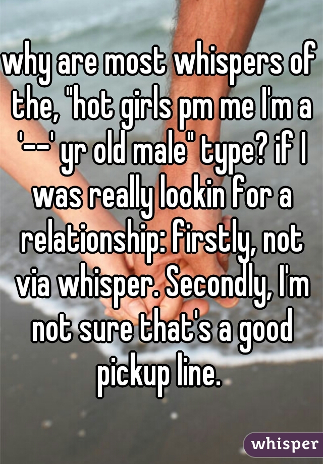 why are most whispers of the, "hot girls pm me I'm a '--' yr old male" type? if I was really lookin for a relationship: firstly, not via whisper. Secondly, I'm not sure that's a good pickup line. 