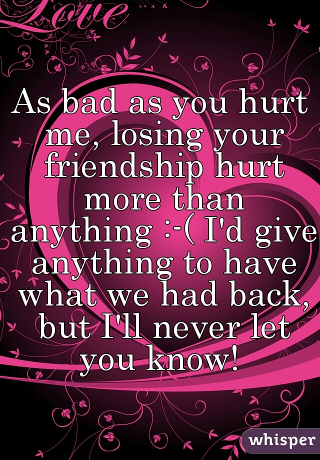 As bad as you hurt me, losing your friendship hurt more than anything :-( I'd give anything to have what we had back, but I'll never let you know! 