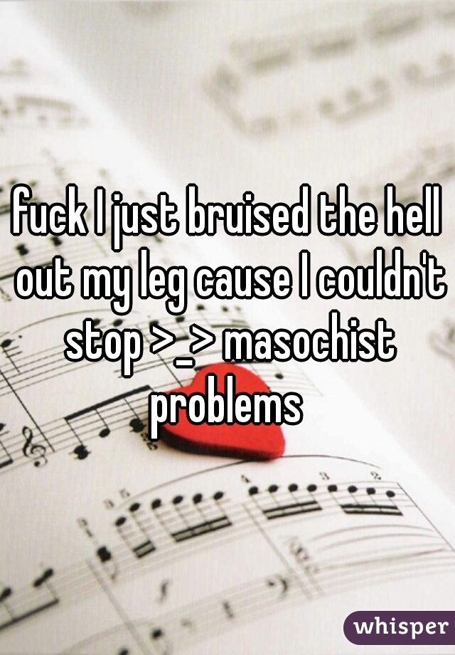 fuck I just bruised the hell out my leg cause I couldn't stop >_> masochist problems 