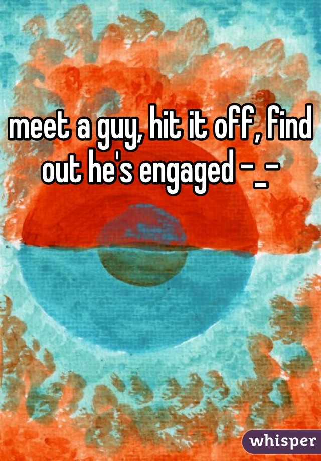 meet a guy, hit it off, find out he's engaged -_- 