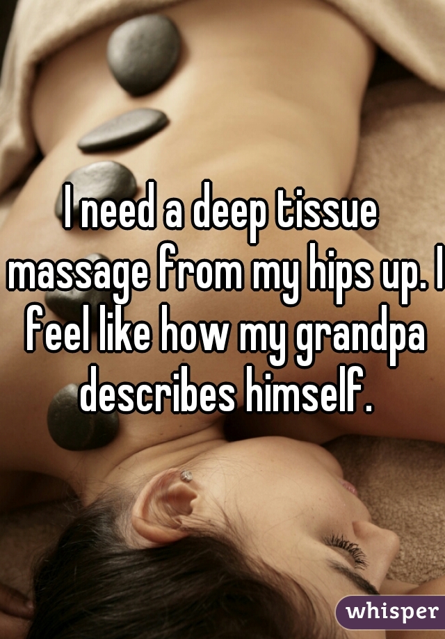 I need a deep tissue massage from my hips up. I feel like how my grandpa describes himself.