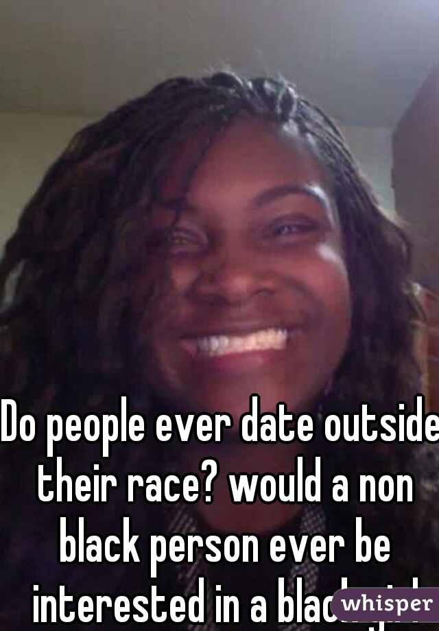 Do people ever date outside their race? would a non black person ever be interested in a black girl like me? 