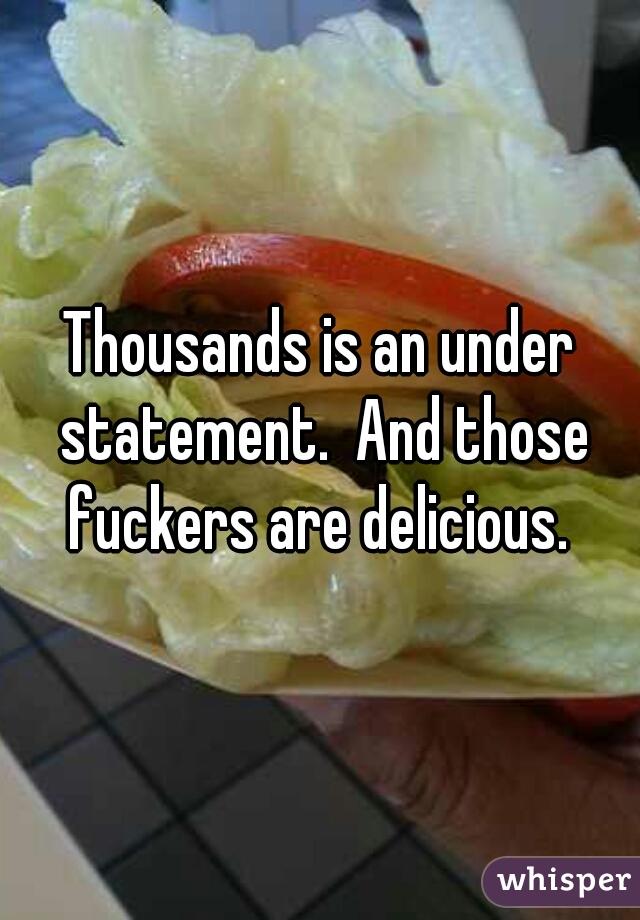 Thousands is an under statement.  And those fuckers are delicious. 