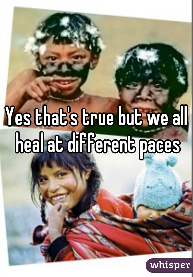Yes that's true but we all heal at different paces