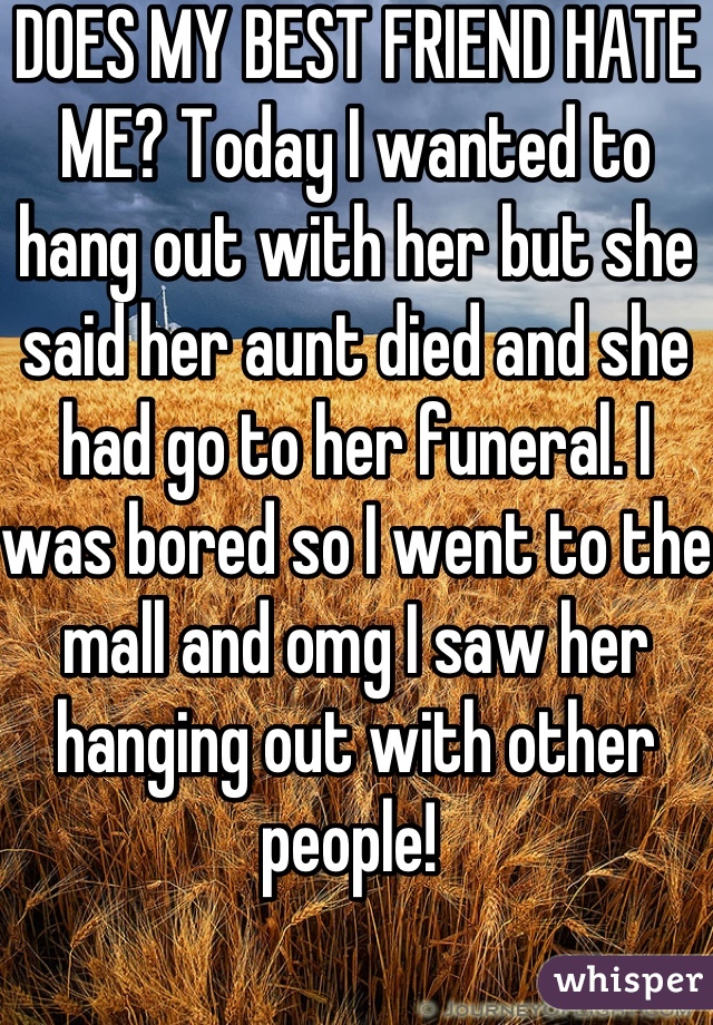 DOES MY BEST FRIEND HATE ME? Today I wanted to hang out with her but she said her aunt died and she had go to her funeral. I was bored so I went to the mall and omg I saw her hanging out with other people! 