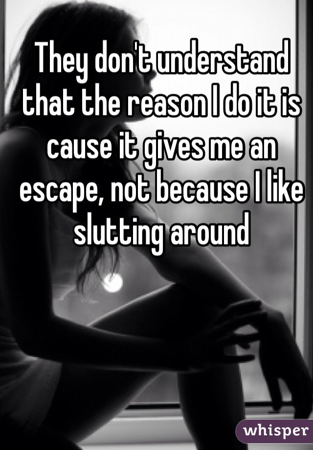 They don't understand that the reason I do it is cause it gives me an escape, not because I like slutting around