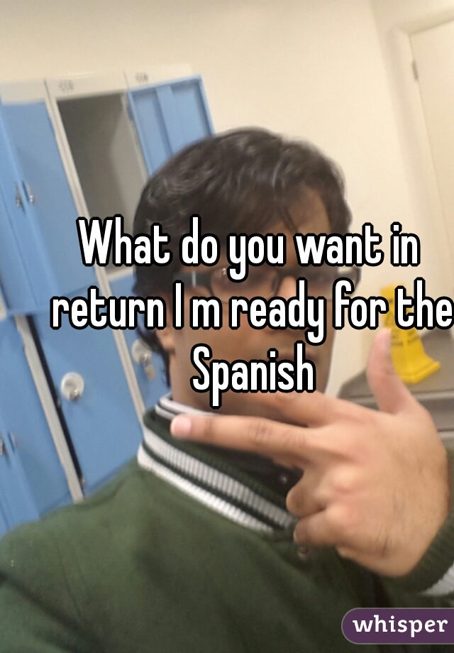 What do you want in return I m ready for the Spanish