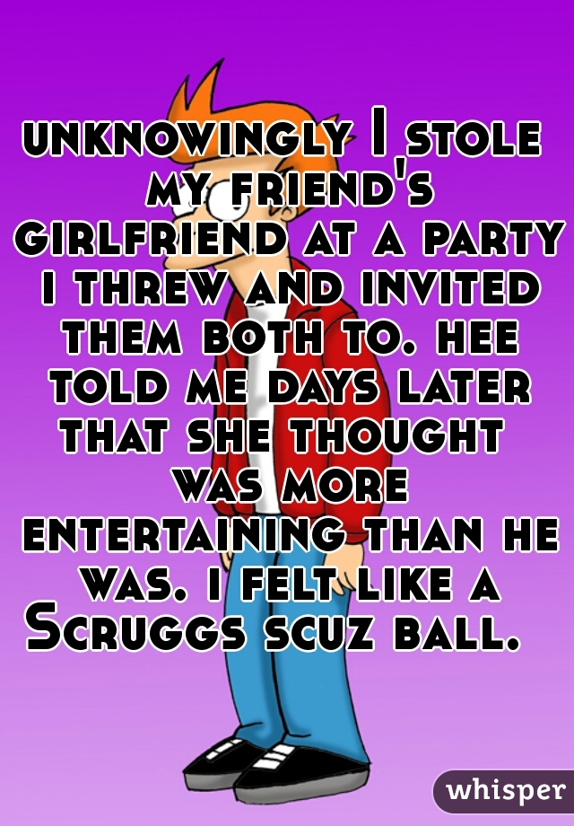 unknowingly I stole my friend's girlfriend at a party i threw and invited them both to. hee told me days later that she thought  was more entertaining than he was. i felt like a Scruggs scuz ball.  