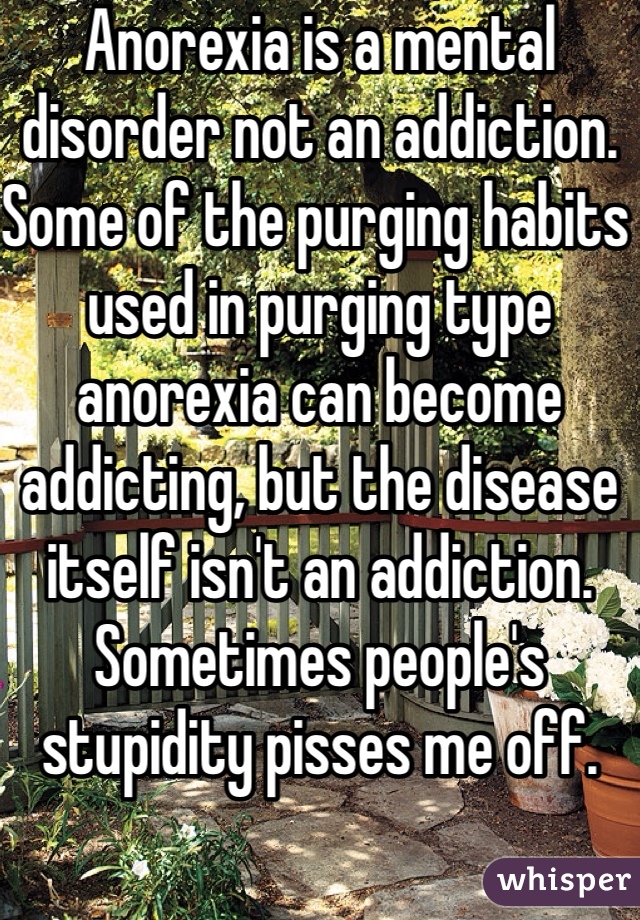 Anorexia is a mental disorder not an addiction. Some of the purging habits used in purging type anorexia can become addicting, but the disease itself isn't an addiction. Sometimes people's stupidity pisses me off. 