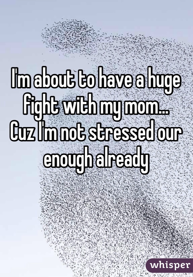 I'm about to have a huge fight with my mom... 
Cuz I'm not stressed our enough already 
