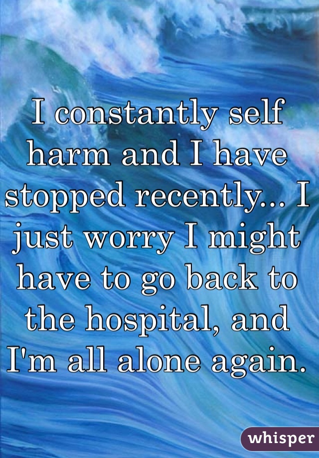 I constantly self harm and I have stopped recently... I just worry I might have to go back to the hospital, and I'm all alone again.