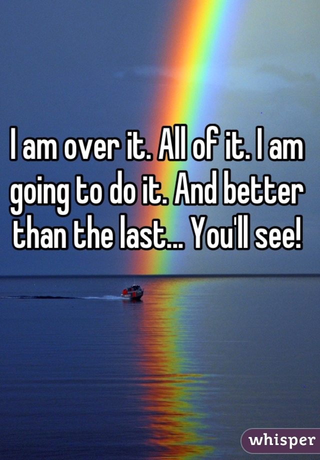 I am over it. All of it. I am going to do it. And better than the last... You'll see!