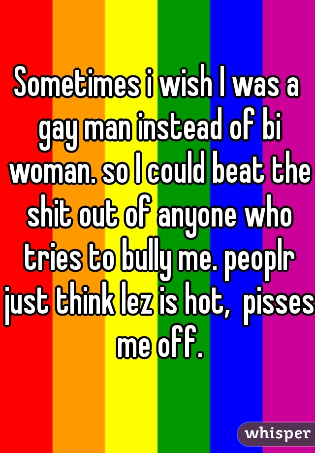 Sometimes i wish I was a gay man instead of bi woman. so I could beat the shit out of anyone who tries to bully me. peoplr just think lez is hot,  pisses me off.