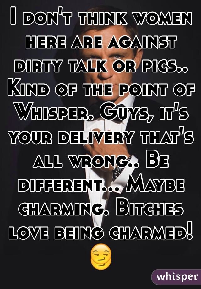 I don't think women here are against dirty talk or pics.. Kind of the point of Whisper. Guys, it's your delivery that's all wrong.. Be different... Maybe charming. Bitches love being charmed! 
😏