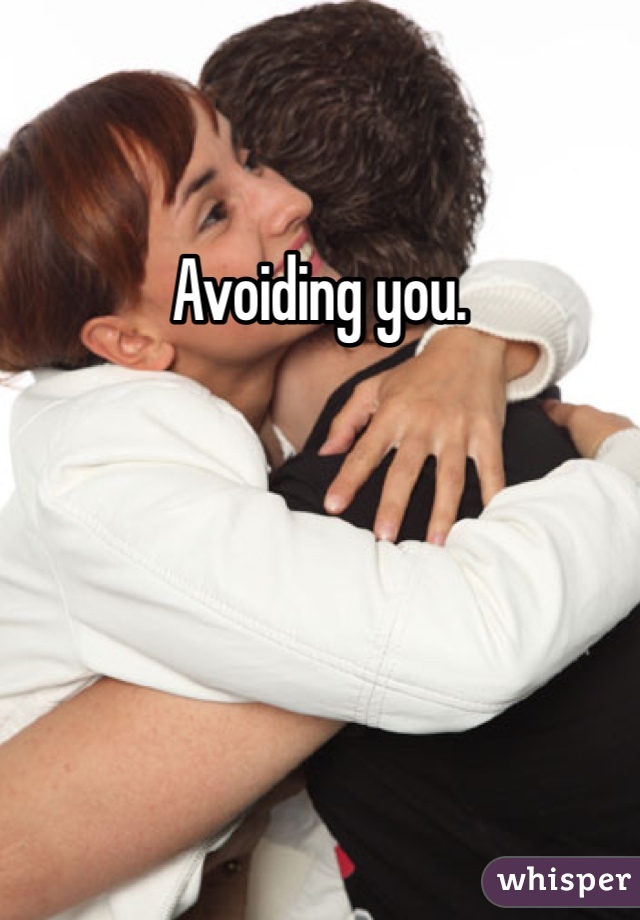Avoiding you. 