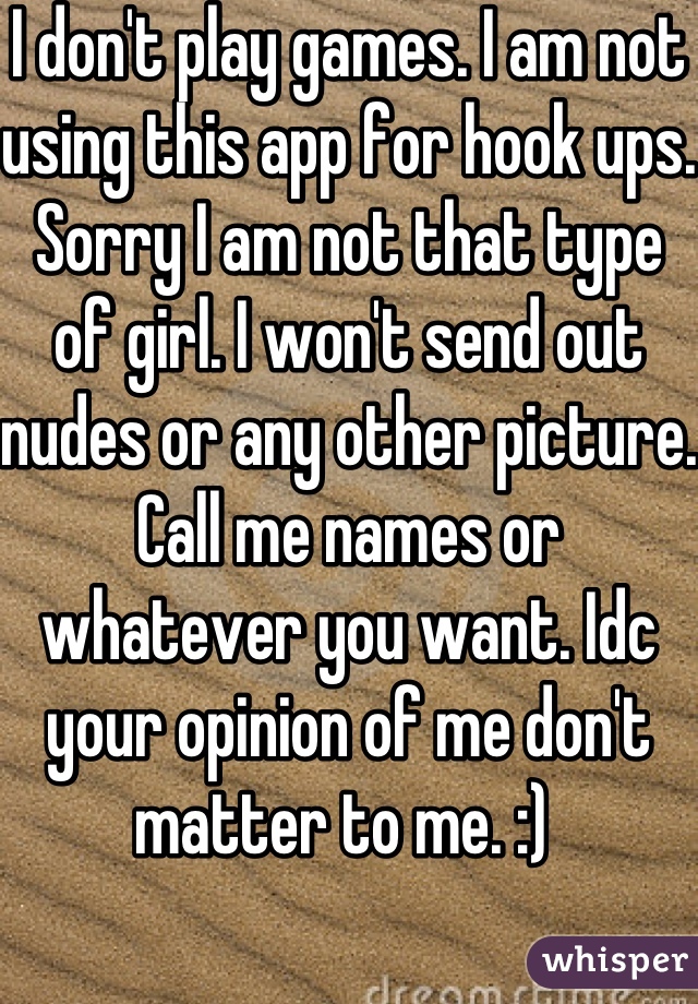 I don't play games. I am not using this app for hook ups. Sorry I am not that type of girl. I won't send out nudes or any other picture. Call me names or whatever you want. Idc your opinion of me don't matter to me. :) 