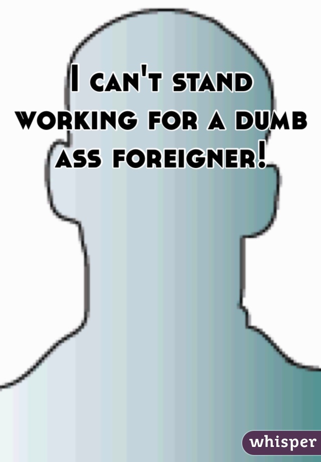 I can't stand working for a dumb ass foreigner!