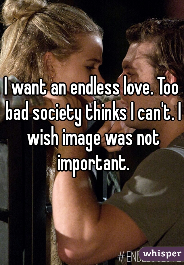 I want an endless love. Too bad society thinks I can't. I wish image was not important.