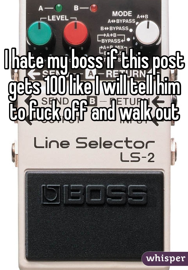I hate my boss if this post gets 100 like I will tell him to fuck off and walk out