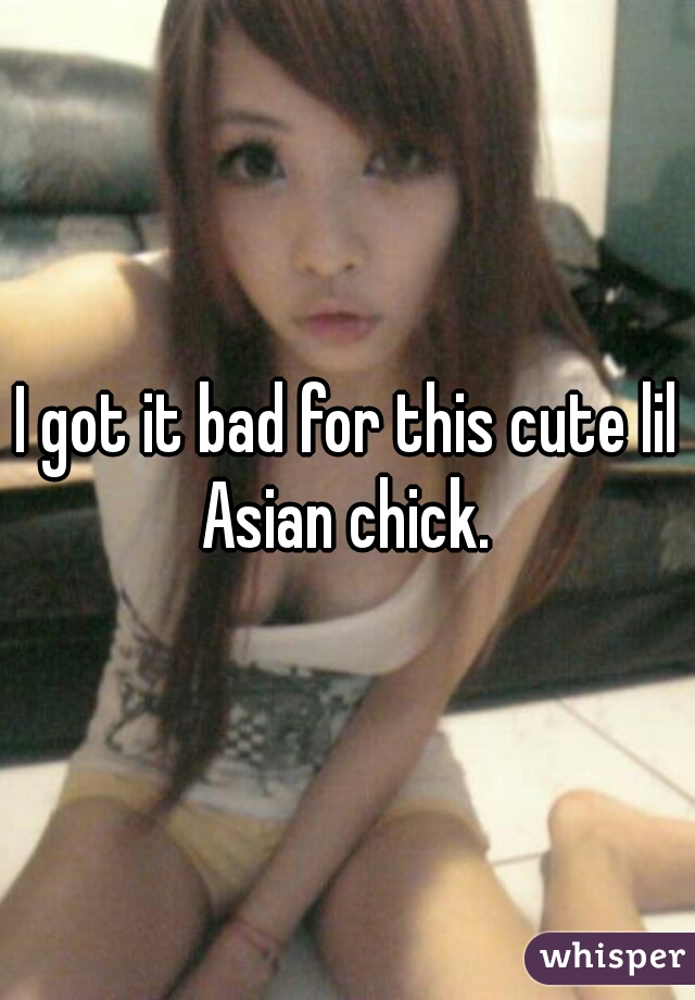 I got it bad for this cute lil Asian chick. 