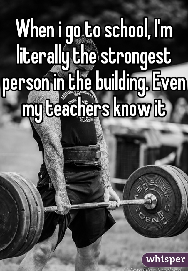 When i go to school, I'm literally the strongest person in the building. Even my teachers know it