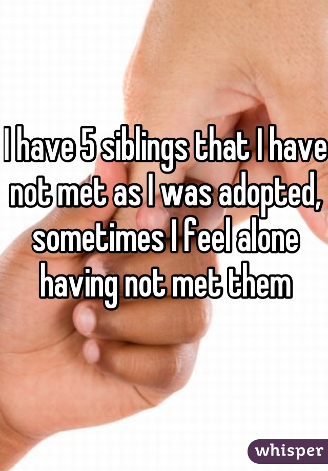 I have 5 siblings that I have not met as I was adopted, sometimes I feel alone having not met them