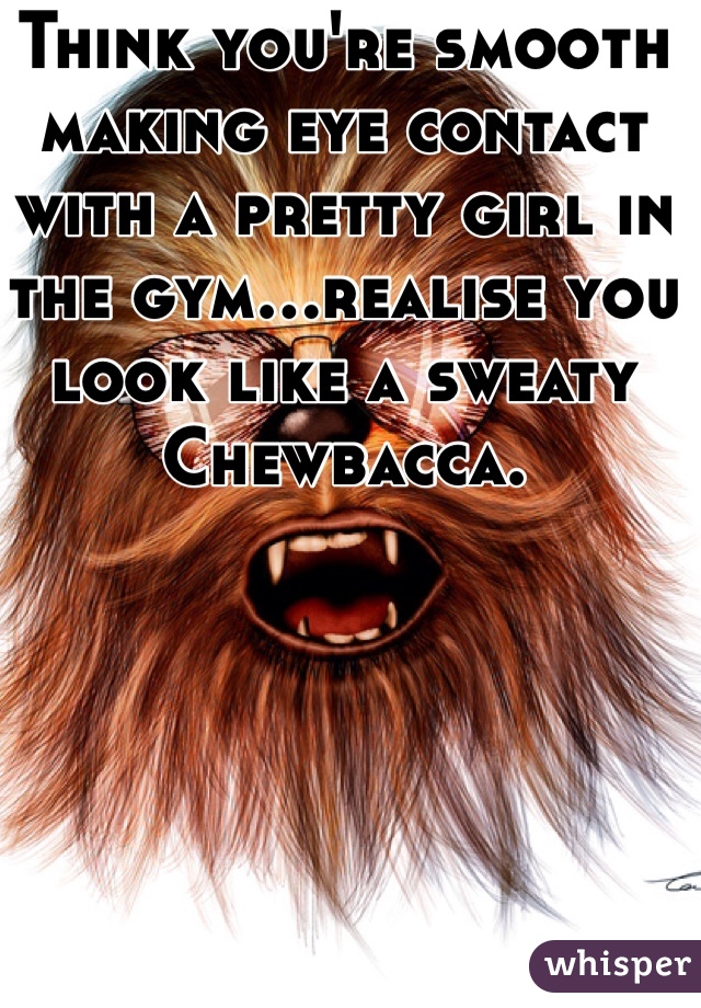 Think you're smooth making eye contact with a pretty girl in the gym...realise you look like a sweaty Chewbacca. 