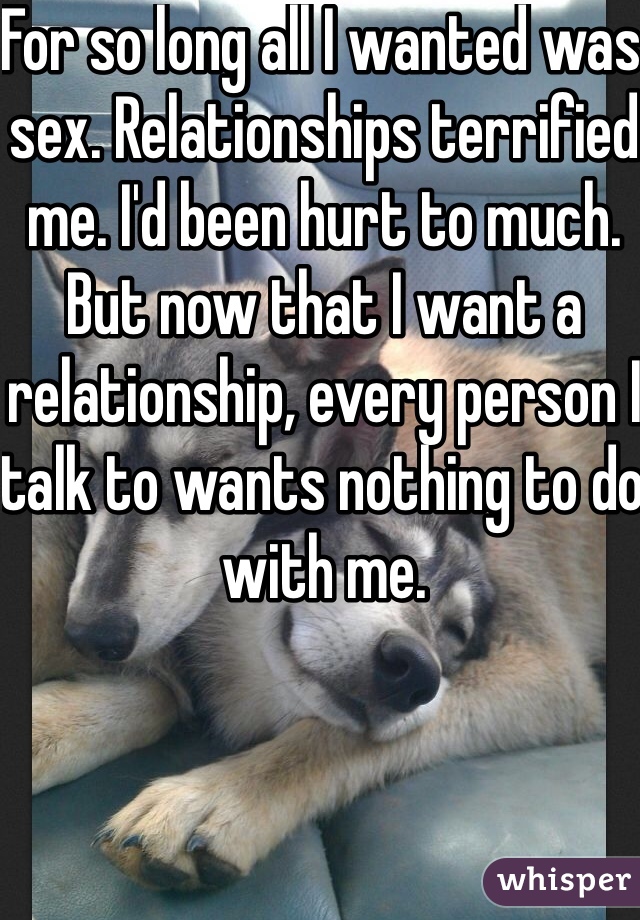 For so long all I wanted was sex. Relationships terrified me. I'd been hurt to much. But now that I want a relationship, every person I talk to wants nothing to do with me. 