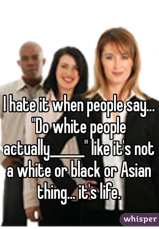 I hate it when people say... "Do white people actually______" like it's not a white or black or Asian thing... it's life. 