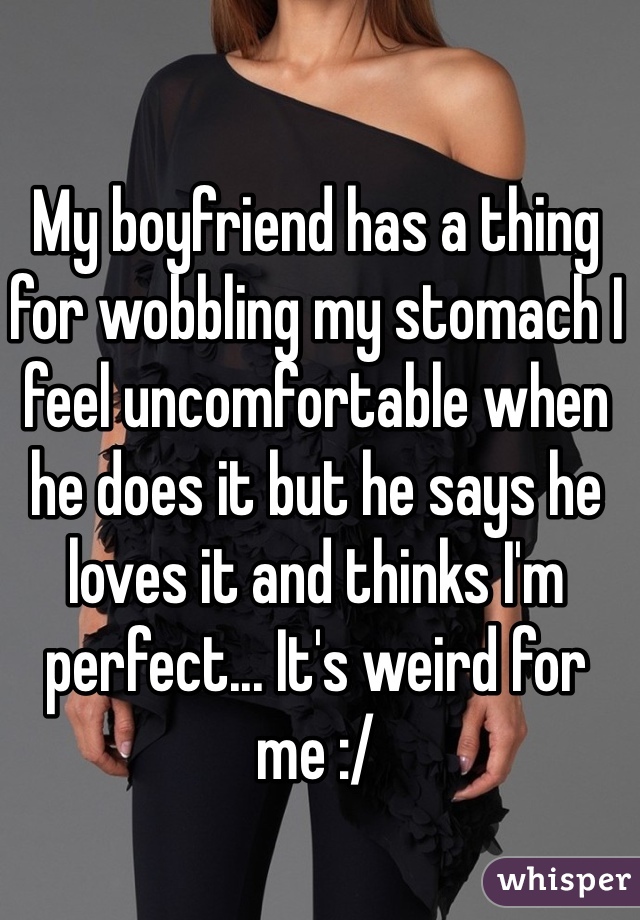 My boyfriend has a thing for wobbling my stomach I feel uncomfortable when he does it but he says he loves it and thinks I'm perfect... It's weird for me :/ 